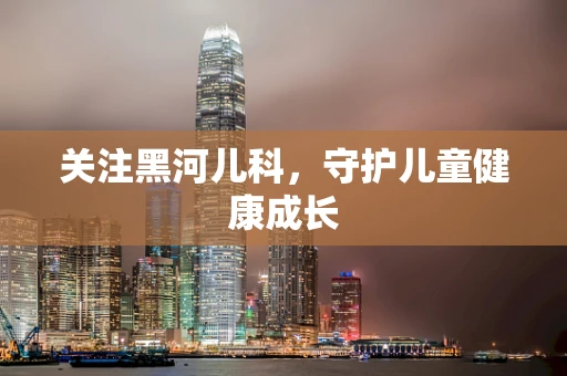关注黑河儿科，守护儿童健康成长