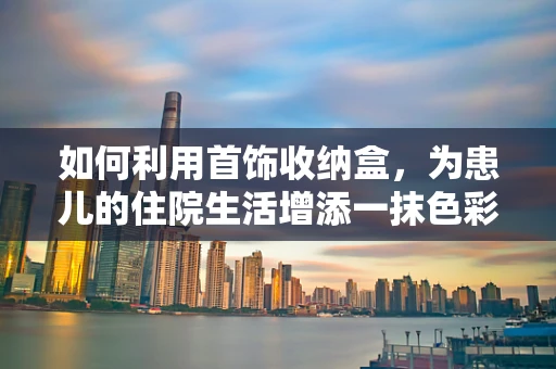 如何利用首饰收纳盒，为患儿的住院生活增添一抹色彩？