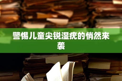 警惕儿童尖锐湿疣的悄然来袭