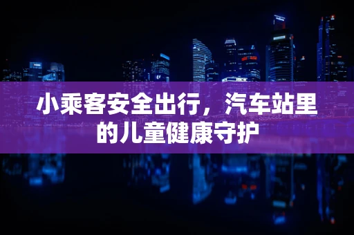 小乘客安全出行，汽车站里的儿童健康守护