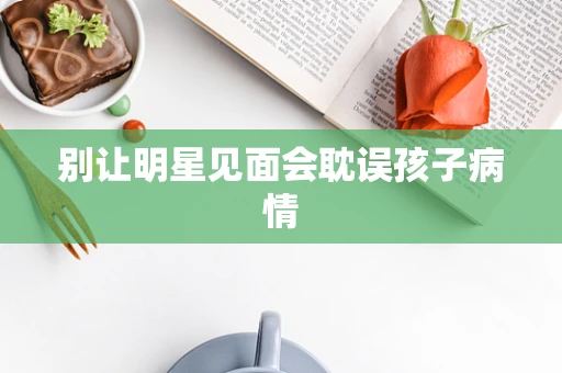别让明星见面会耽误孩子病情