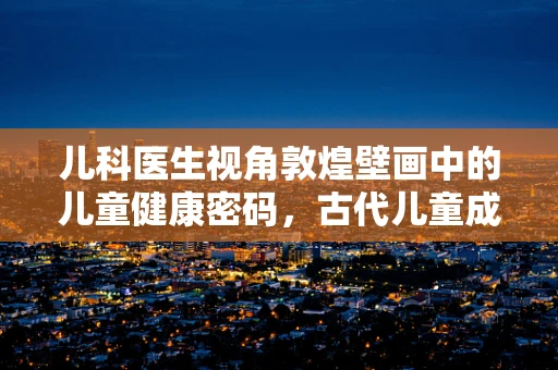 儿科医生视角敦煌壁画中的儿童健康密码，古代儿童成长环境与现代启示