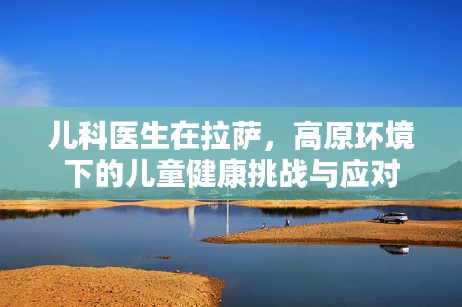 儿科医生在拉萨，高原环境下的儿童健康挑战与应对