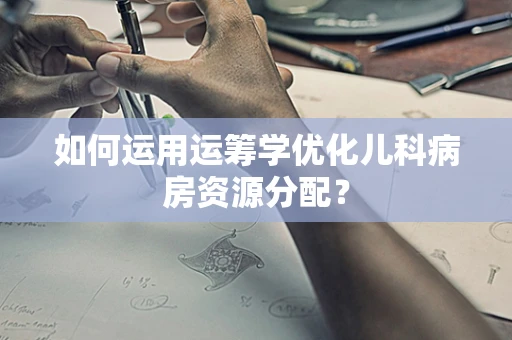 如何运用运筹学优化儿科病房资源分配？