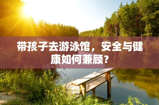 带孩子去游泳馆，安全与健康如何兼顾？