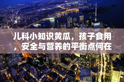 儿科小知识黄瓜，孩子食用，安全与营养的平衡点何在？