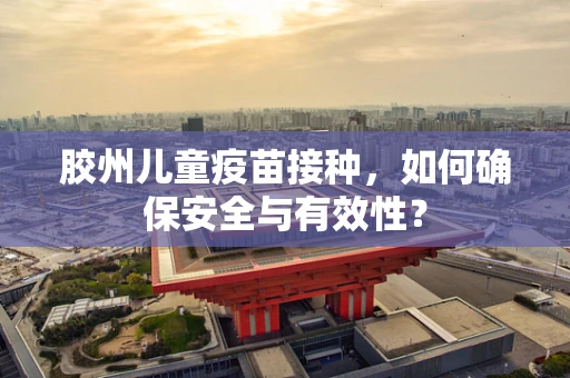胶州儿童疫苗接种，如何确保安全与有效性？