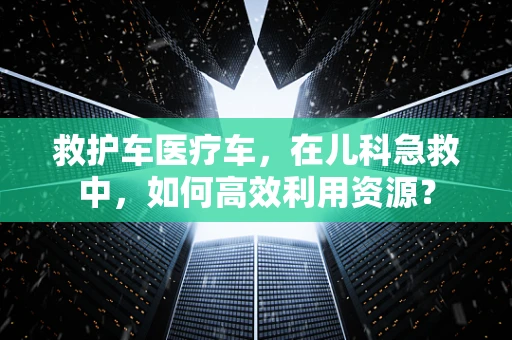 救护车医疗车，在儿科急救中，如何高效利用资源？
