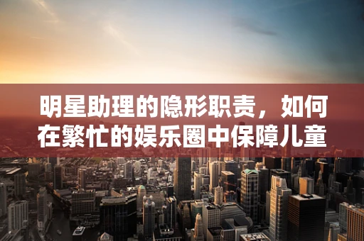 明星助理的隐形职责，如何在繁忙的娱乐圈中保障儿童健康？