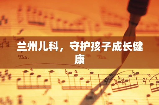 兰州儿科，守护孩子成长健康
