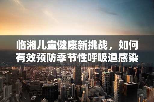 临湘儿童健康新挑战，如何有效预防季节性呼吸道感染？