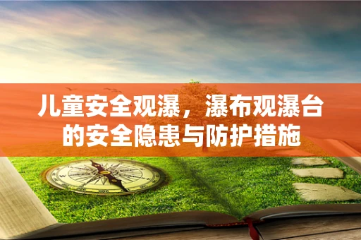 儿童安全观瀑，瀑布观瀑台的安全隐患与防护措施