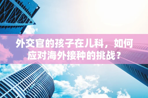 外交官的孩子在儿科，如何应对海外接种的挑战？
