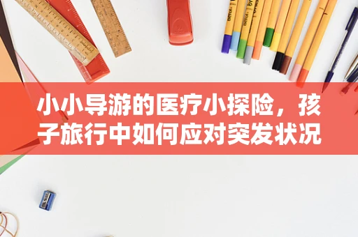 小小导游的医疗小探险，孩子旅行中如何应对突发状况？