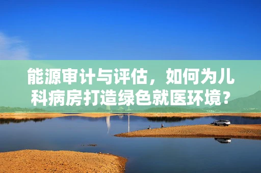 能源审计与评估，如何为儿科病房打造绿色就医环境？