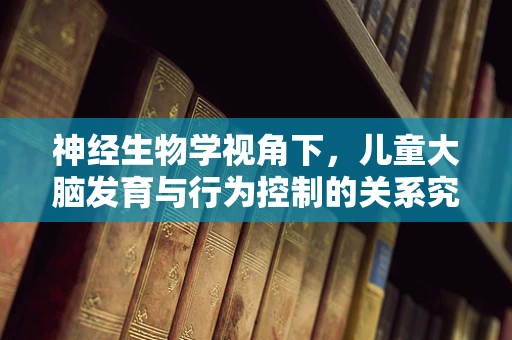 神经生物学视角下，儿童大脑发育与行为控制的关系究竟如何？