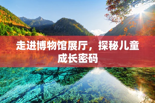 走进博物馆展厅，探秘儿童成长密码