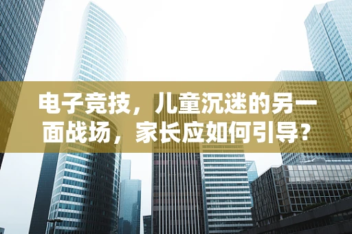 电子竞技，儿童沉迷的另一面战场，家长应如何引导？