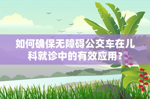 如何确保无障碍公交车在儿科就诊中的有效应用？
