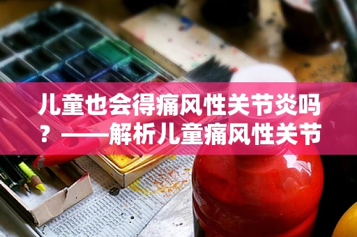 儿童也会得痛风性关节炎吗？——解析儿童痛风性关节炎的迷思与真相