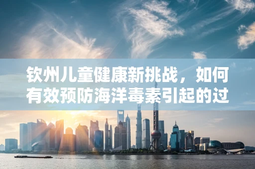 钦州儿童健康新挑战，如何有效预防海洋毒素引起的过敏反应？