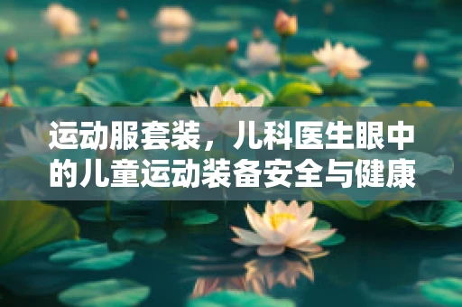 运动服套装，儿科医生眼中的儿童运动装备安全与健康考量