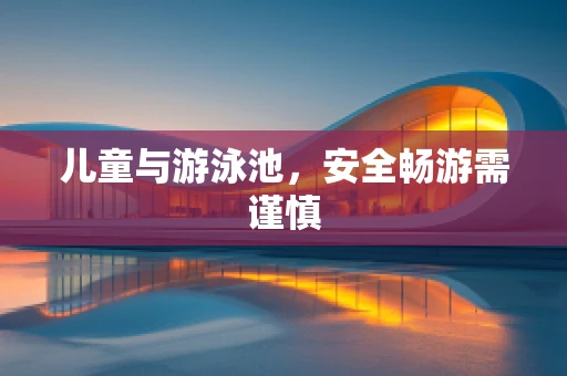儿童与游泳池，安全畅游需谨慎