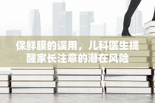 保鲜膜的误用，儿科医生提醒家长注意的潜在风险