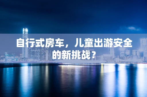 自行式房车，儿童出游安全的新挑战？
