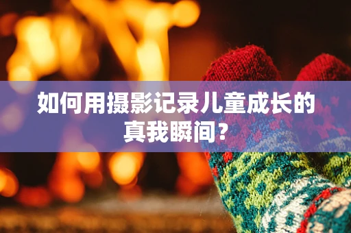 如何用摄影记录儿童成长的真我瞬间？