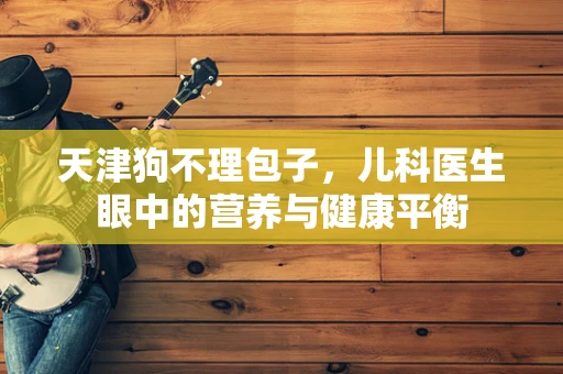 天津狗不理包子，儿科医生眼中的营养与健康平衡