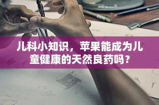 儿科小知识，苹果能成为儿童健康的天然良药吗？