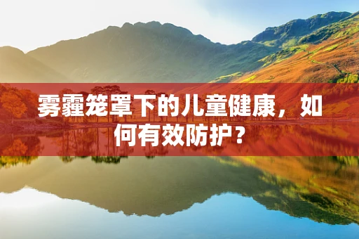 雾霾笼罩下的儿童健康，如何有效防护？