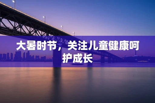 大暑时节，关注儿童健康呵护成长
