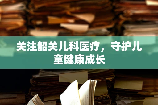 关注韶关儿科医疗，守护儿童健康成长