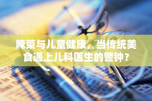 腌菜与儿童健康，当传统美食遇上儿科医生的警钟？