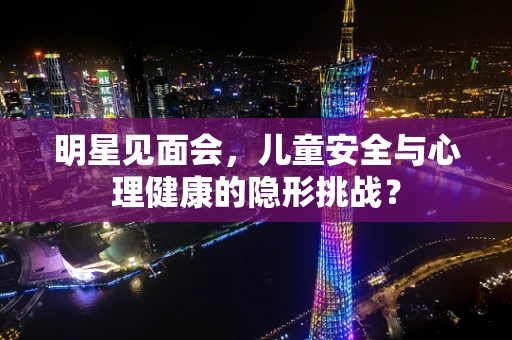 明星见面会，儿童安全与心理健康的隐形挑战？