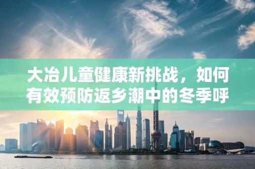 大冶儿童健康新挑战，如何有效预防返乡潮中的冬季呼吸道疾病？