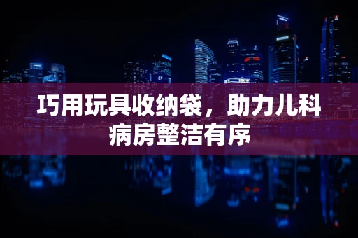 巧用玩具收纳袋，助力儿科病房整洁有序