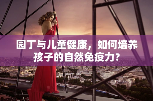 园丁与儿童健康，如何培养孩子的自然免疫力？