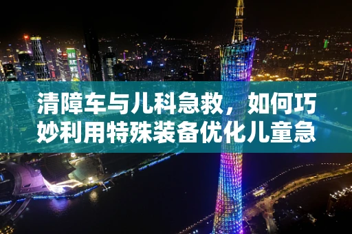 清障车与儿科急救，如何巧妙利用特殊装备优化儿童急救转运？