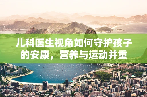 儿科医生视角如何守护孩子的安康，营养与运动并重