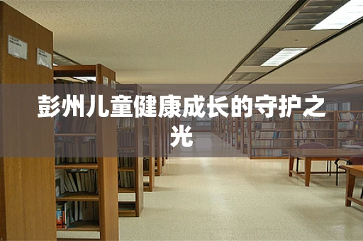 彭州儿童健康成长的守护之光