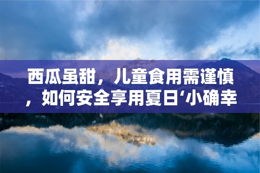 西瓜虽甜，儿童食用需谨慎，如何安全享用夏日‘小确幸’？