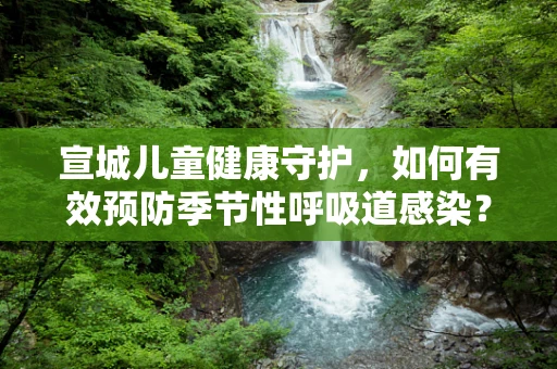 宣城儿童健康守护，如何有效预防季节性呼吸道感染？