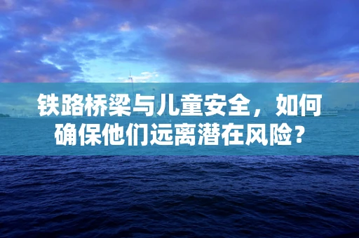 铁路桥梁与儿童安全，如何确保他们远离潜在风险？