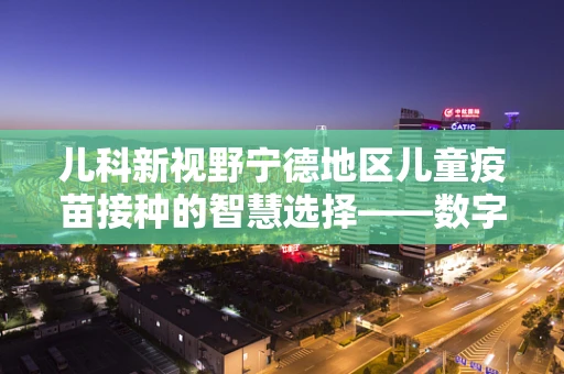 儿科新视野宁德地区儿童疫苗接种的智慧选择——数字化时代的挑战与机遇