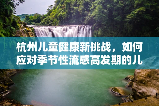 杭州儿童健康新挑战，如何应对季节性流感高发期的儿科护理？