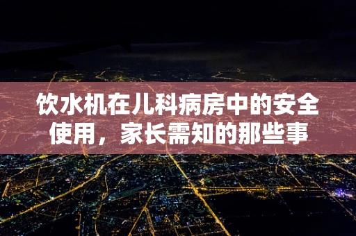 饮水机在儿科病房中的安全使用，家长需知的那些事