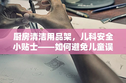 厨房清洁用品架，儿科安全小贴士——如何避免儿童误用？